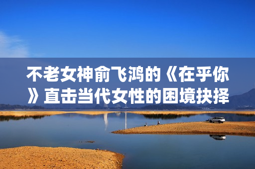不老女神俞飞鸿的《在乎你》直击当代女性的困境抉择(俞飞鸿不老之谜)