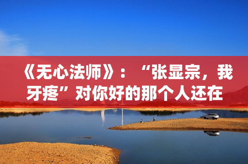 《无心法师》：“张显宗，我牙疼”对你好的那个人还在吗？(无心法师 电视剧)