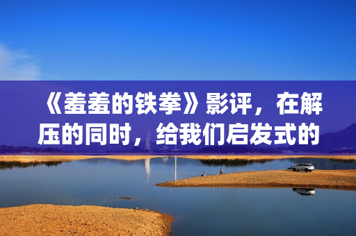《羞羞的铁拳》影评，在解压的同时，给我们启发式的教导(羞羞的铁拳高清免费观看完整版)