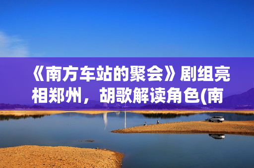 《南方车站的聚会》剧组亮相郑州，胡歌解读角色(南方车站的聚会剧情简介)