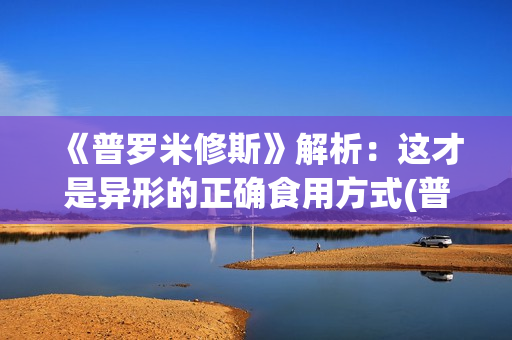 《普罗米修斯》解析：这才是异形的正确食用方式(普罗米修斯的精神品质)