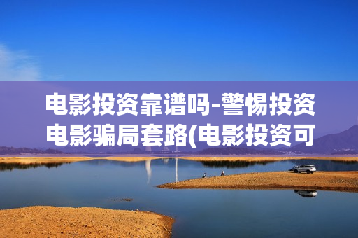 电影投资靠谱吗-警惕投资电影骗局套路(电影投资可靠吗?会不会骗我)