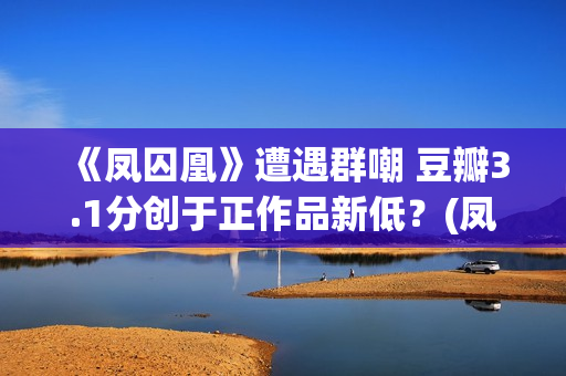 《凤囚凰》遭遇群嘲 豆瓣3.1分创于正作品新低？(凤囚凰什么乱七八糟的剧情啊)