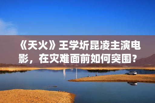《天火》王学圻昆凌主演电影，在灾难面前如何突围？(天火制片人王珊)