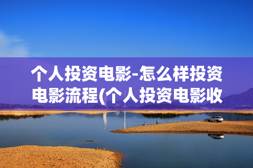 个人投资电影-怎么样投资电影流程(个人投资电影收益怎么算)