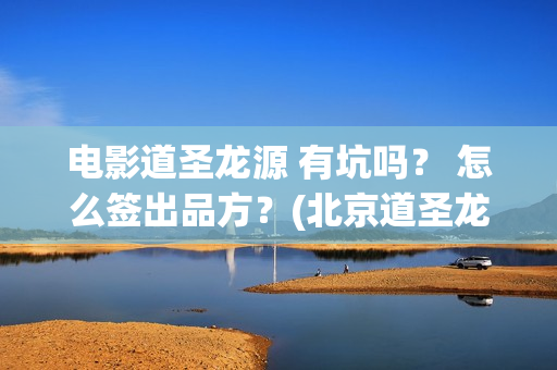 电影道圣龙源 有坑吗？ 怎么签出品方？(北京道圣龙源文化传媒有限公司都投资了什么电影)