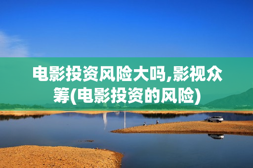 电影投资风险大吗,影视众筹(电影投资的风险)