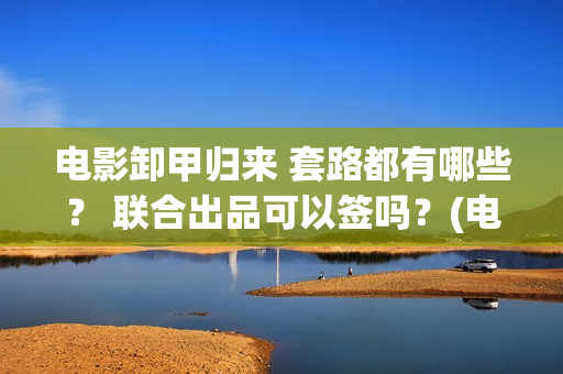 电影卸甲归来 套路都有哪些？ 联合出品可以签吗？(电影卸甲归来在线观看)