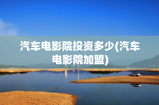 汽车电影院投资多少(汽车电影院加盟)