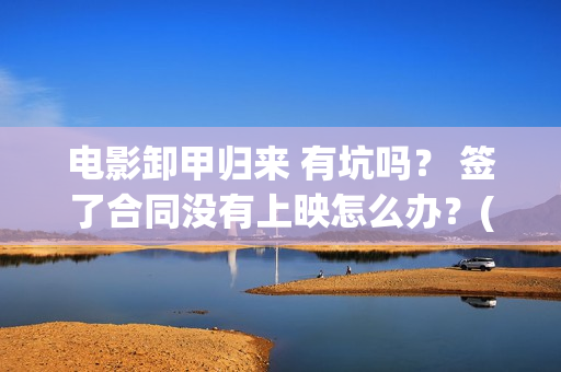 电影卸甲归来 有坑吗？ 签了合同没有上映怎么办？(卸甲归来上映宣传)