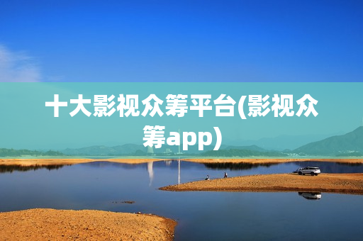 十大影视众筹平台(影视众筹app)