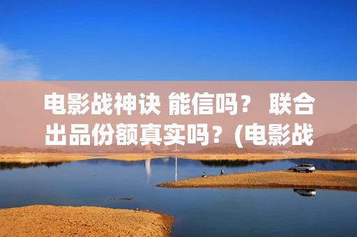 电影战神诀 能信吗？ 联合出品份额真实吗？(电影战神诀进展)