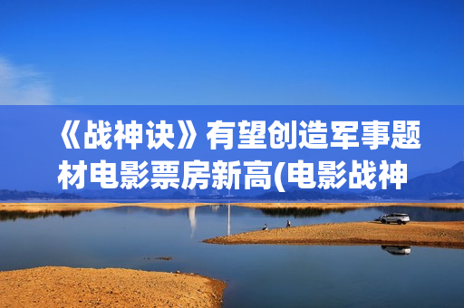 《战神诀》有望创造军事题材电影票房新高(电影战神诀进展情况)