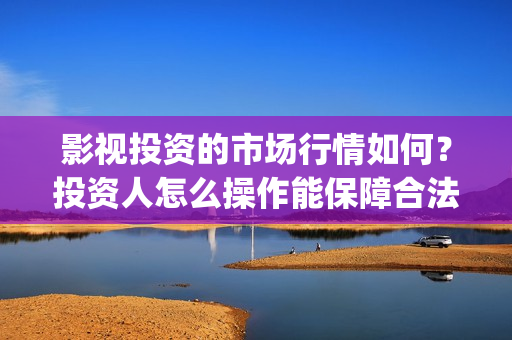 影视投资的市场行情如何？投资人怎么操作能保障合法权(投资影视行业的优势)