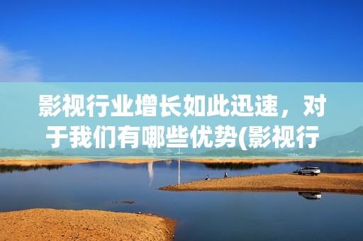 影视行业增长如此迅速，对于我们有哪些优势(影视行业增长如何计算)