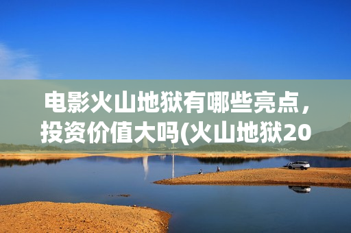 电影火山地狱有哪些亮点，投资价值大吗(火山地狱2021年能上映吗)