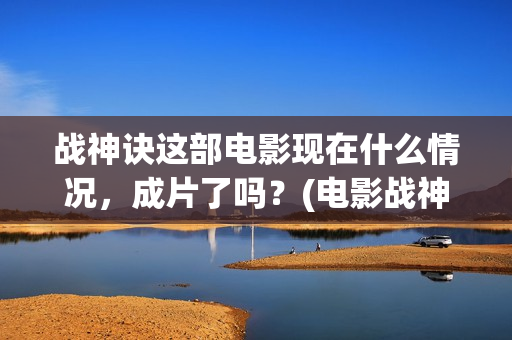 战神诀这部电影现在什么情况，成片了吗？(电影战神诀最新进展)