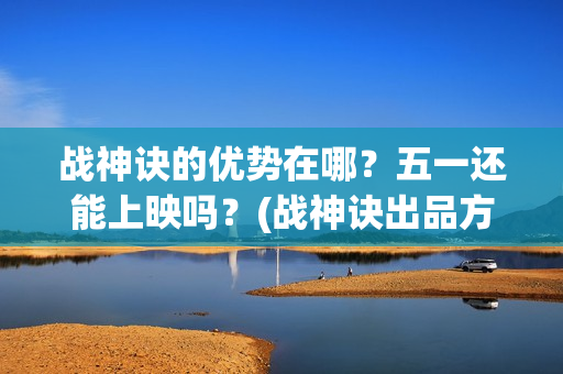 战神诀的优势在哪？五一还能上映吗？(战神诀出品方有多少家)