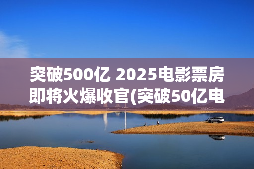 突破500亿 2025电影票房即将火爆收官(突破50亿电影)