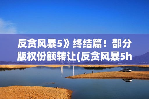 反贪风暴5》终结篇！部分版权份额转让(反贪风暴5hd)