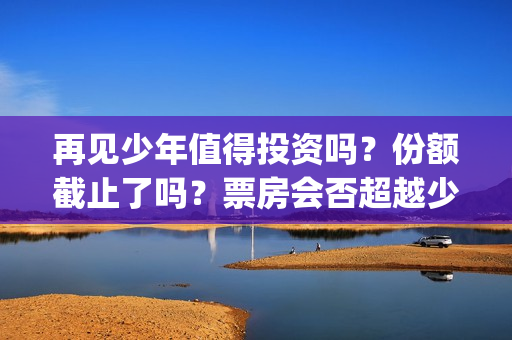 再见少年值得投资吗？份额截止了吗？票房会否超越少年(再见少年有彩蛋吗)