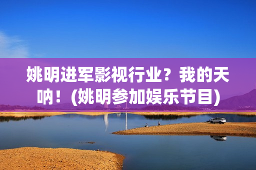 姚明进军影视行业？我的天呐！(姚明参加娱乐节目)