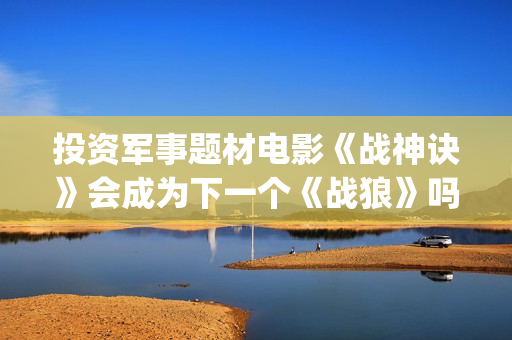 投资军事题材电影《战神诀》会成为下一个《战狼》吗？(军事题材影视剧)