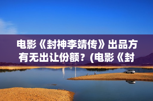 电影《封神李靖传》出品方有无出让份额？(电影《封神李靖是谁演的)