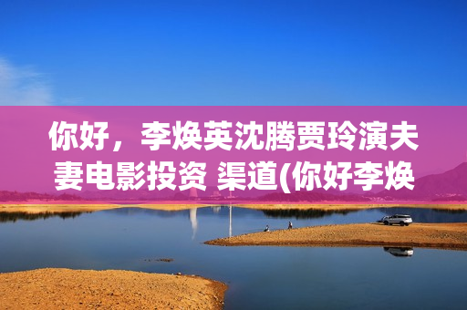 你好，李焕英沈腾贾玲演夫妻电影投资 渠道(你好李焕英沈腾舞台表演那段)