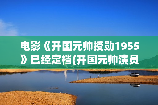 电影《开国元帅授勋1955》已经定档(开国元帅演员表)