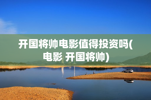 开国将帅电影值得投资吗(电影 开国将帅)