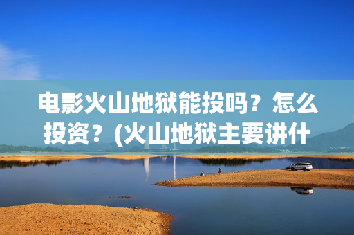 电影火山地狱能投吗？怎么投资？(火山地狱主要讲什么)