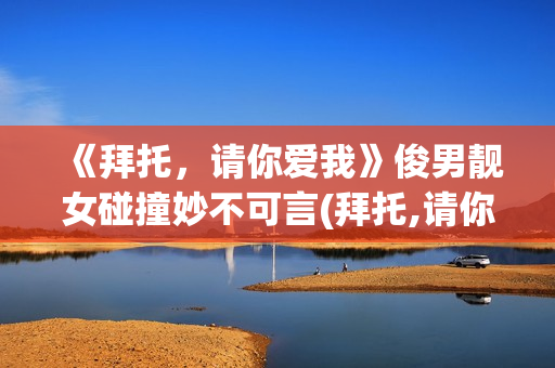 《拜托，请你爱我》俊男靓女碰撞妙不可言(拜托,请你爱我电视剧演员表)