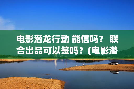 电影潜龙行动 能信吗？ 联合出品可以签吗？(电影潜龙行动演员表)
