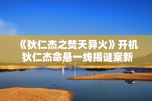 《狄仁杰之焚天异火》开机 狄仁杰命悬一线揭谜案新篇章
