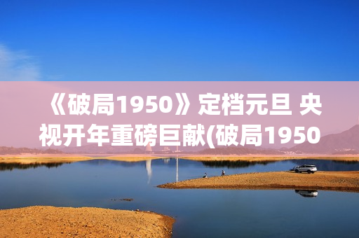 《破局1950》定档元旦 央视开年重磅巨献(破局1950大结局视频)