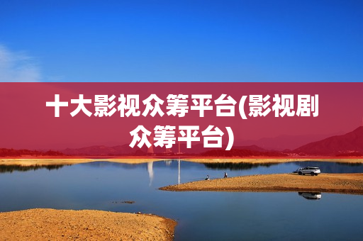 十大影视众筹平台(影视剧众筹平台)