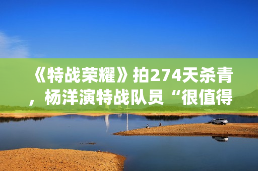 《特战荣耀》拍274天杀青，杨洋演特战队员“很值得”(特战荣耀是谁演的)