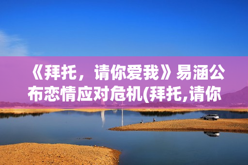 《拜托，请你爱我》易涵公布恋情应对危机(拜托,请你爱我百度百科)