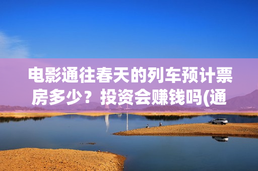 电影通往春天的列车预计票房多少？投资会赚钱吗(通往春天的列车票房最新预测)