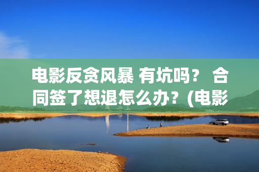 电影反贪风暴 有坑吗？ 合同签了想退怎么办？(电影反贪风暴3(普通话)在线观看)