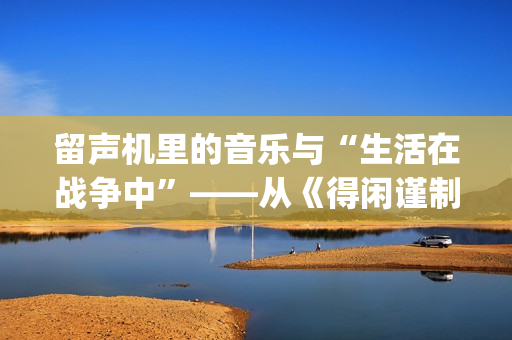 留声机里的音乐与“生活在战争中”——从《得闲谨制》的插曲看抗战时期的文艺(留声机 音乐)