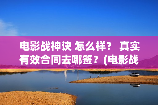 电影战神诀 怎么样？ 真实有效合同去哪签？(电影战神诀 怎么样好看)