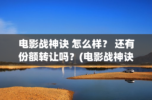 电影战神诀 怎么样？ 还有份额转让吗？(电影战神诀进展)