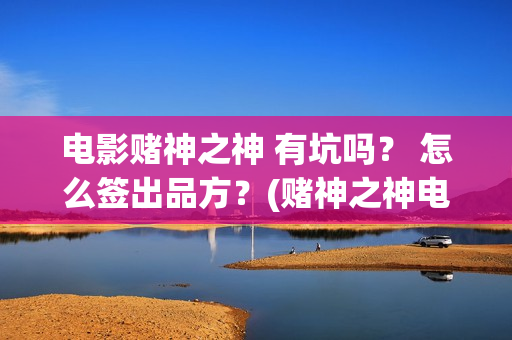 电影赌神之神 有坑吗？ 怎么签出品方？(赌神之神电影2002在线播放)