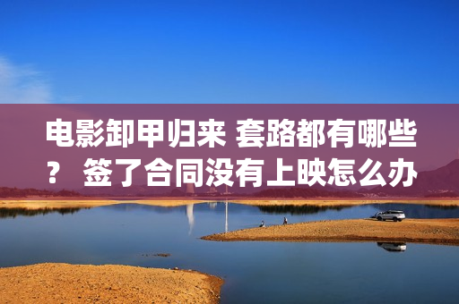 电影卸甲归来 套路都有哪些？ 签了合同没有上映怎么办？(卸甲归来上映宣传)
