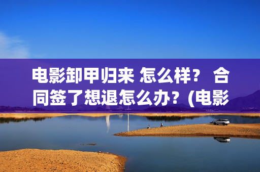 电影卸甲归来 怎么样？ 合同签了想退怎么办？(电影卸甲归来在线观看)