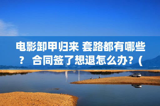 电影卸甲归来 套路都有哪些？ 合同签了想退怎么办？(电影卸甲归来)