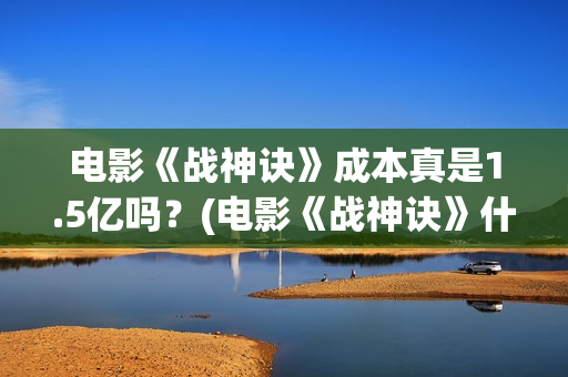 电影《战神诀》成本真是1.5亿吗？(电影《战神诀》什么时候上映)