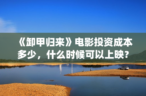 《卸甲归来》电影投资成本多少，什么时候可以上映？(卸甲归来在线视频)
